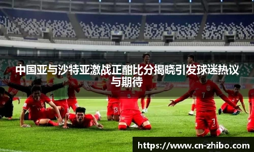 中国亚与沙特亚激战正酣比分揭晓引发球迷热议与期待